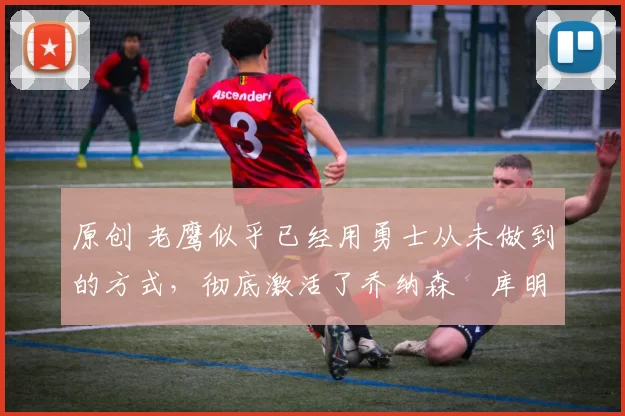 原创 老鹰似乎已经用勇士从未做到的方式,彻底激活了乔纳森・库明加