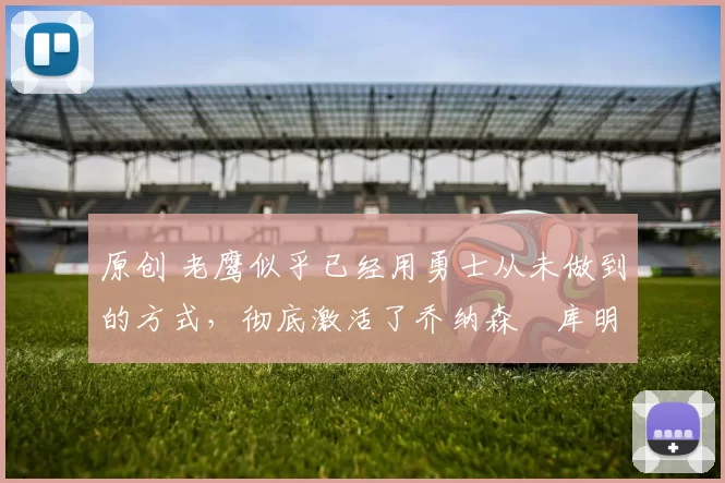 原创 老鹰似乎已经用勇士从未做到的方式,彻底激活了乔纳森・库明加