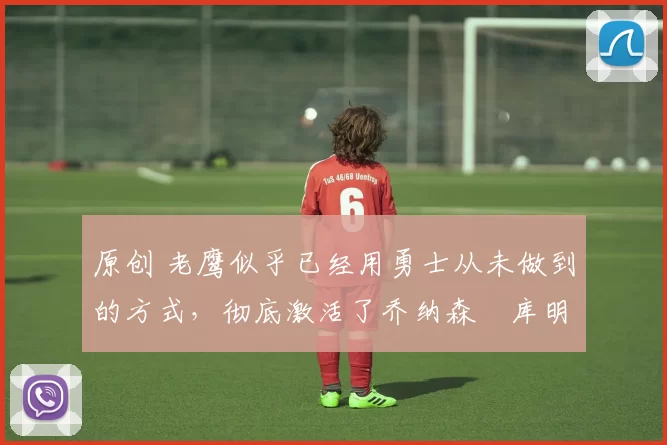 原创 老鹰似乎已经用勇士从未做到的方式,彻底激活了乔纳森・库明加