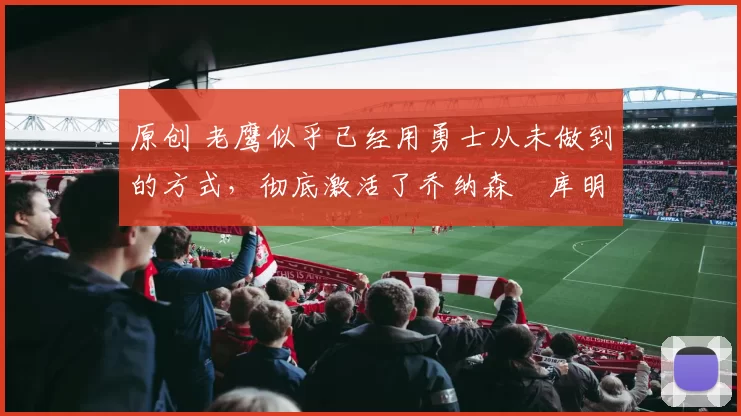 原创 老鹰似乎已经用勇士从未做到的方式，彻底激活了乔纳森・库明加