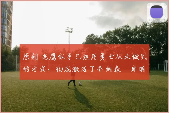 原创 老鹰似乎已经用勇士从未做到的方式,彻底激活了乔纳森・库明加