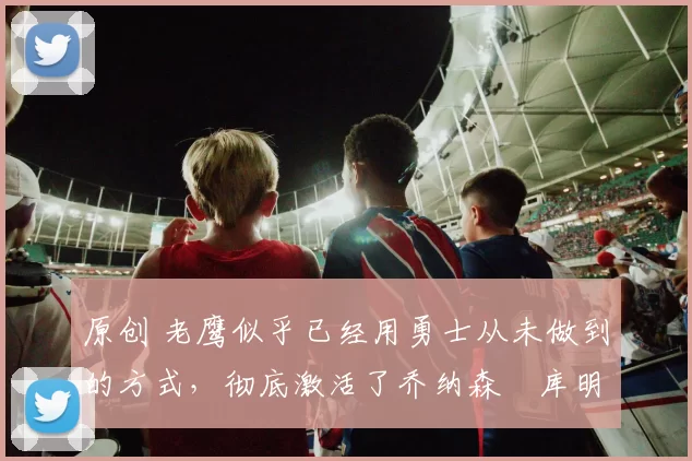 原创 老鹰似乎已经用勇士从未做到的方式,彻底激活了乔纳森・库明加