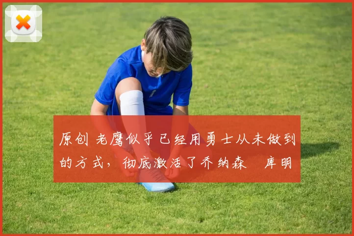 原创 老鹰似乎已经用勇士从未做到的方式,彻底激活了乔纳森・库明加