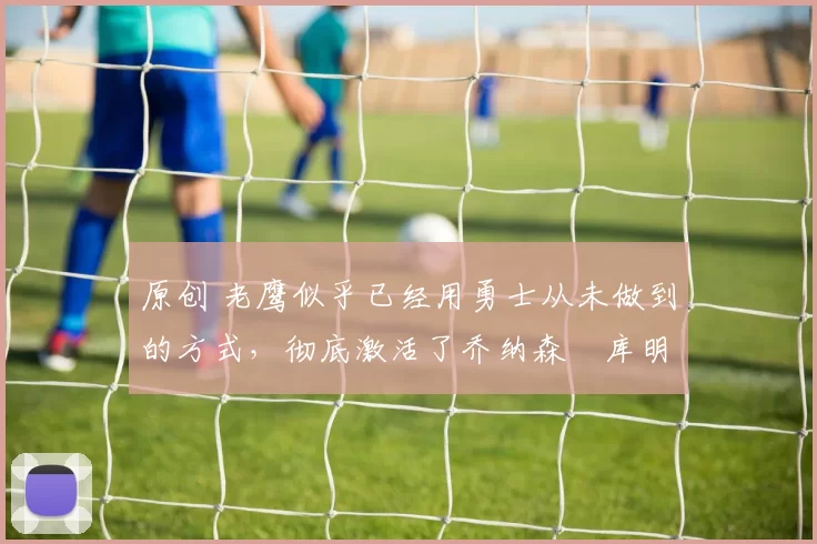 原创 老鹰似乎已经用勇士从未做到的方式，彻底激活了乔纳森・库明加