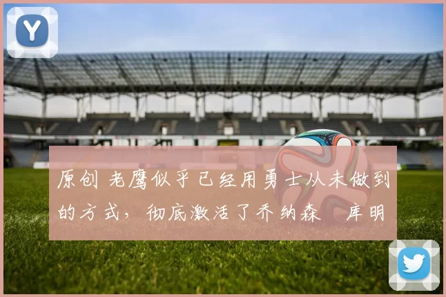 原创 老鹰似乎已经用勇士从未做到的方式,彻底激活了乔纳森・库明加