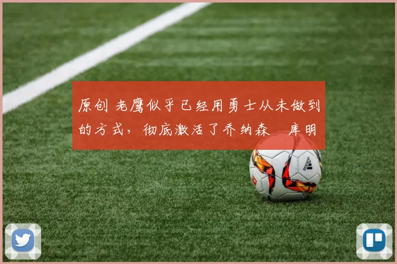 原创 老鹰似乎已经用勇士从未做到的方式，彻底激活了乔纳森・库明加