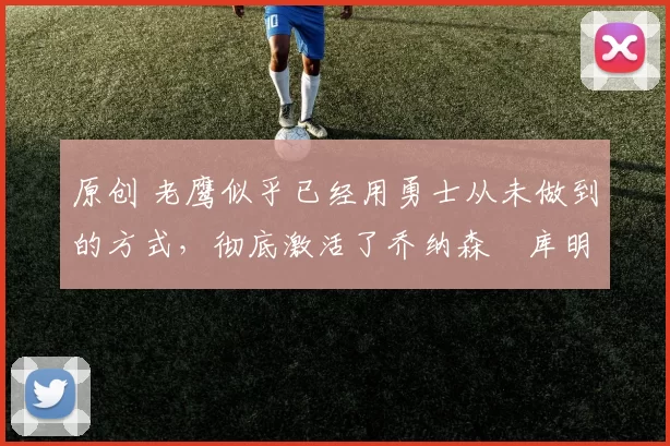 原创 老鹰似乎已经用勇士从未做到的方式,彻底激活了乔纳森・库明加