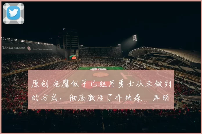 原创 老鹰似乎已经用勇士从未做到的方式，彻底激活了乔纳森・库明加