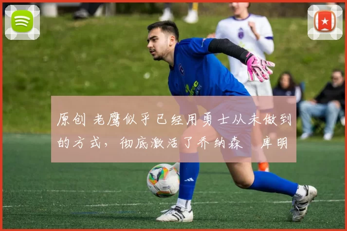 原创 老鹰似乎已经用勇士从未做到的方式,彻底激活了乔纳森・库明加