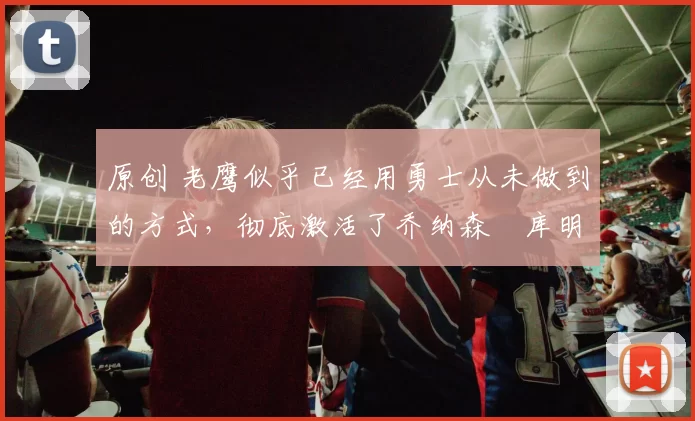 原创 老鹰似乎已经用勇士从未做到的方式,彻底激活了乔纳森・库明加