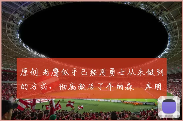 原创 老鹰似乎已经用勇士从未做到的方式，彻底激活了乔纳森・库明加