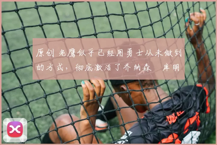 原创 老鹰似乎已经用勇士从未做到的方式，彻底激活了乔纳森・库明加