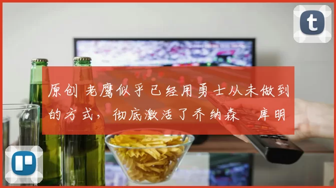 原创 老鹰似乎已经用勇士从未做到的方式，彻底激活了乔纳森・库明加