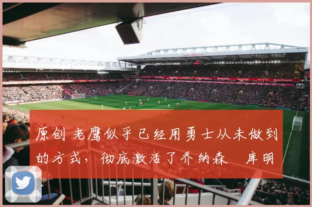 原创 老鹰似乎已经用勇士从未做到的方式，彻底激活了乔纳森・库明加