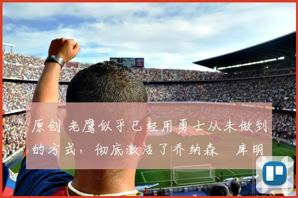 原创 老鹰似乎已经用勇士从未做到的方式,彻底激活了乔纳森・库明加