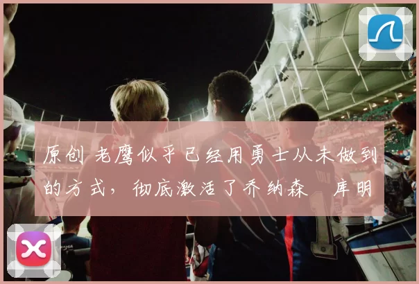 原创 老鹰似乎已经用勇士从未做到的方式,彻底激活了乔纳森・库明加