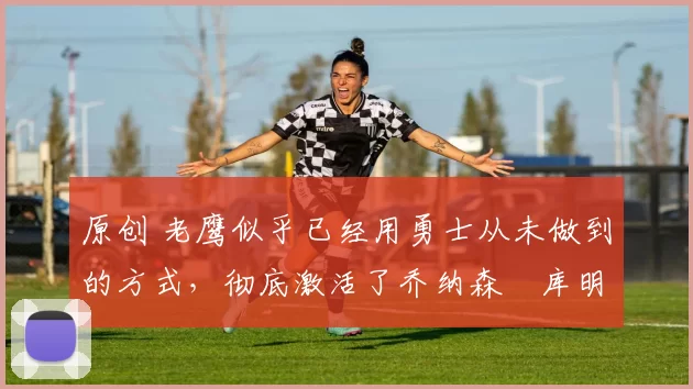 原创 老鹰似乎已经用勇士从未做到的方式,彻底激活了乔纳森・库明加