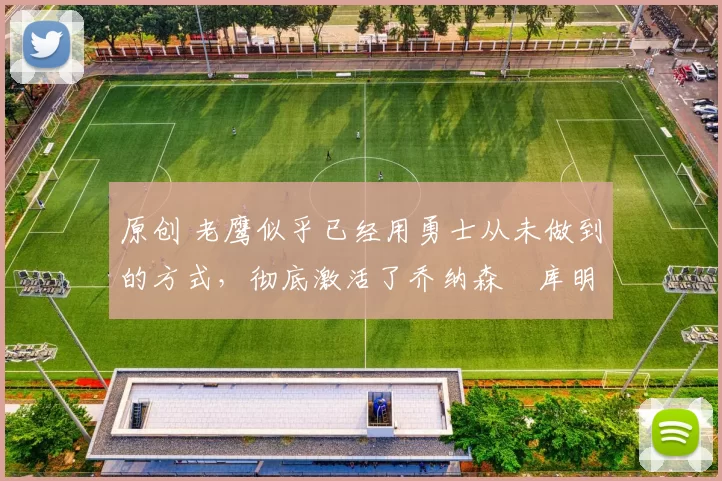 原创 老鹰似乎已经用勇士从未做到的方式，彻底激活了乔纳森・库明加