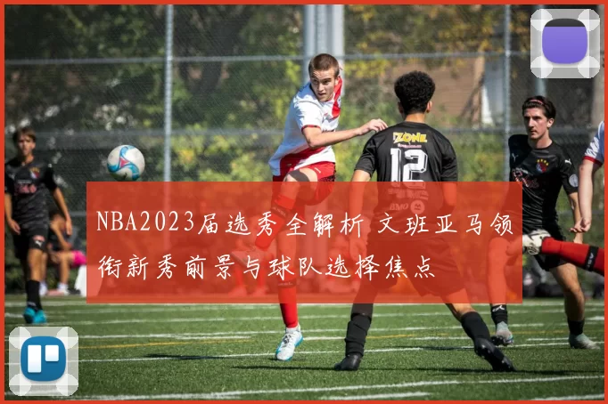 NBA2023届选秀全解析 文班亚马领衔新秀前景与球队选择焦点