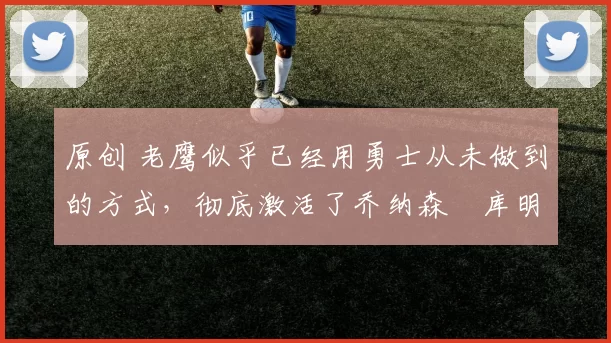 原创 老鹰似乎已经用勇士从未做到的方式,彻底激活了乔纳森・库明加