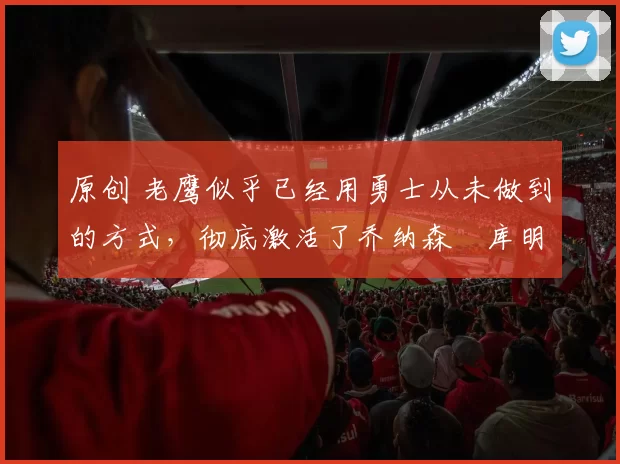 原创 老鹰似乎已经用勇士从未做到的方式，彻底激活了乔纳森・库明加