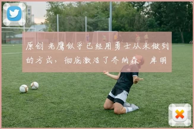 原创 老鹰似乎已经用勇士从未做到的方式，彻底激活了乔纳森・库明加