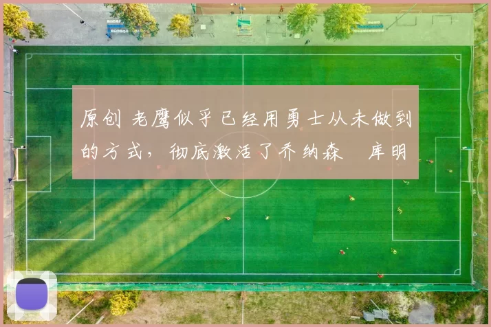 原创 老鹰似乎已经用勇士从未做到的方式,彻底激活了乔纳森・库明加