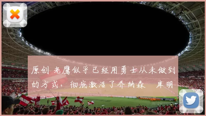 原创 老鹰似乎已经用勇士从未做到的方式,彻底激活了乔纳森・库明加