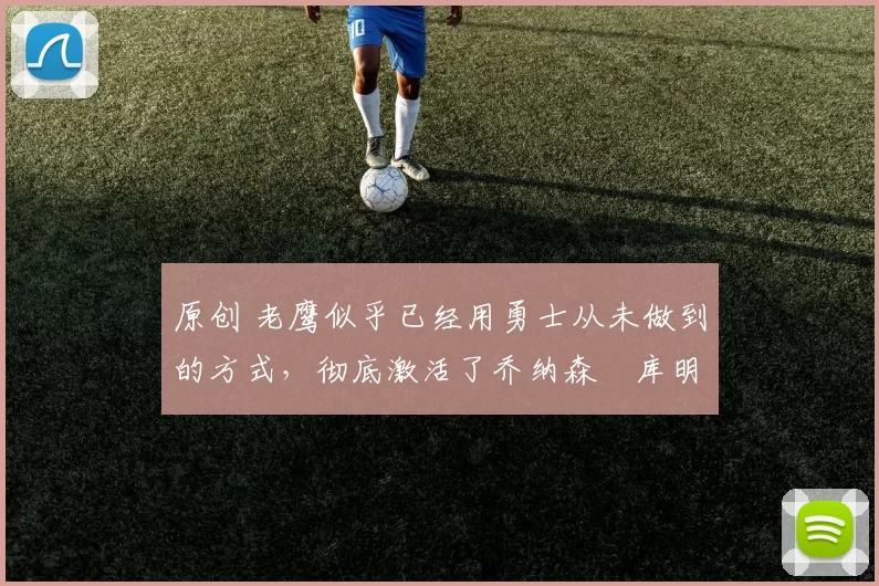 原创 老鹰似乎已经用勇士从未做到的方式，彻底激活了乔纳森・库明加