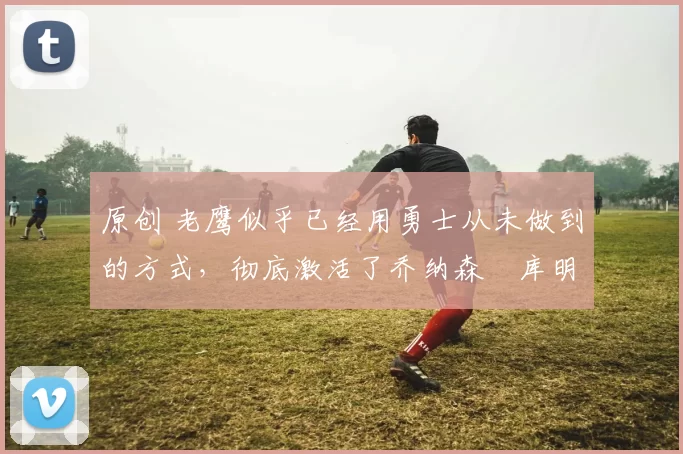 原创 老鹰似乎已经用勇士从未做到的方式,彻底激活了乔纳森・库明加