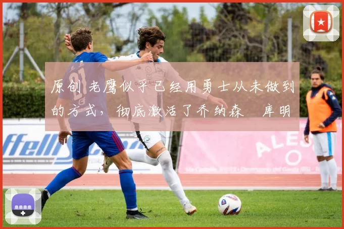 原创 老鹰似乎已经用勇士从未做到的方式,彻底激活了乔纳森・库明加