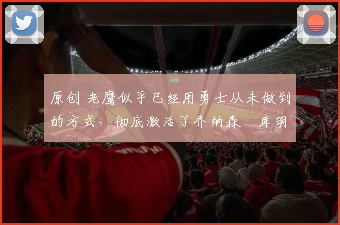 原创 老鹰似乎已经用勇士从未做到的方式,彻底激活了乔纳森・库明加