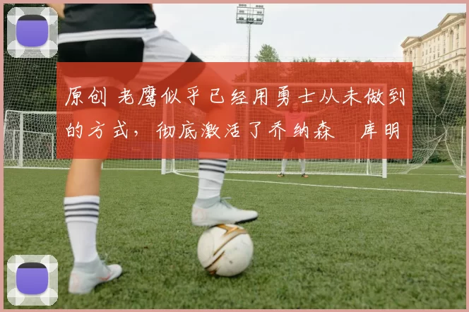 原创 老鹰似乎已经用勇士从未做到的方式，彻底激活了乔纳森・库明加