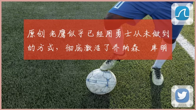 原创 老鹰似乎已经用勇士从未做到的方式，彻底激活了乔纳森・库明加