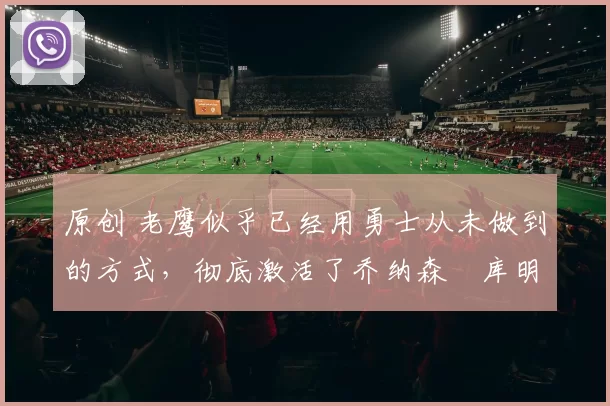 原创 老鹰似乎已经用勇士从未做到的方式,彻底激活了乔纳森・库明加