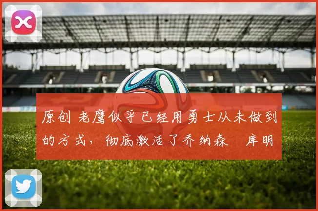 原创 老鹰似乎已经用勇士从未做到的方式，彻底激活了乔纳森・库明加