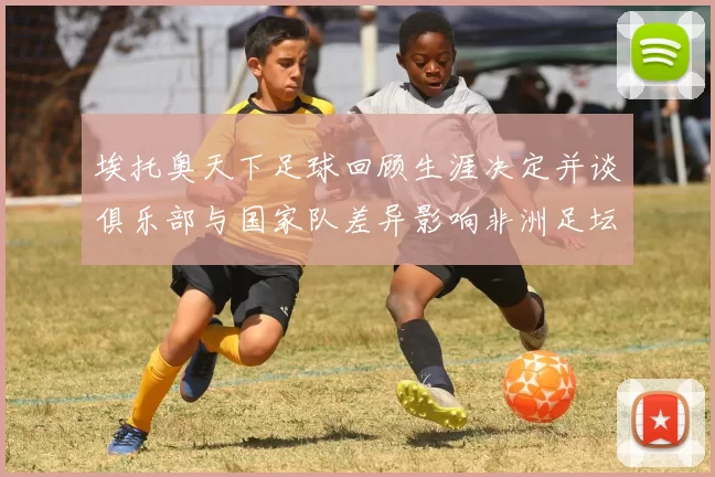 埃托奥天下足球回顾生涯决定并谈俱乐部与国家队差异影响非洲足坛发展