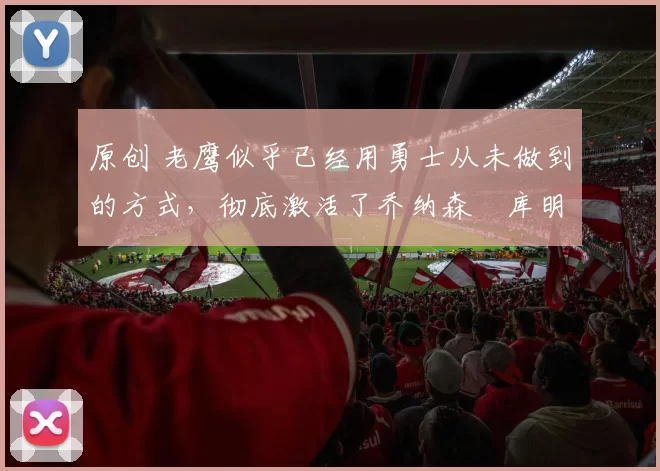 原创 老鹰似乎已经用勇士从未做到的方式，彻底激活了乔纳森・库明加