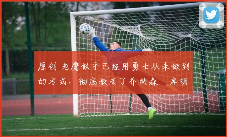 原创 老鹰似乎已经用勇士从未做到的方式，彻底激活了乔纳森・库明加