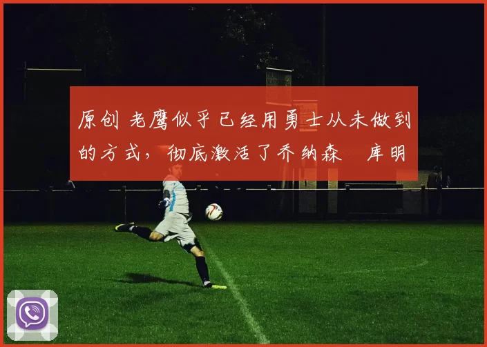 原创 老鹰似乎已经用勇士从未做到的方式,彻底激活了乔纳森・库明加