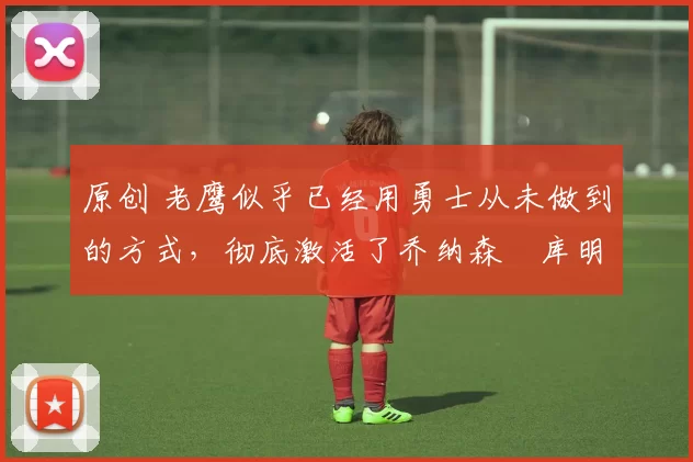 原创 老鹰似乎已经用勇士从未做到的方式,彻底激活了乔纳森・库明加