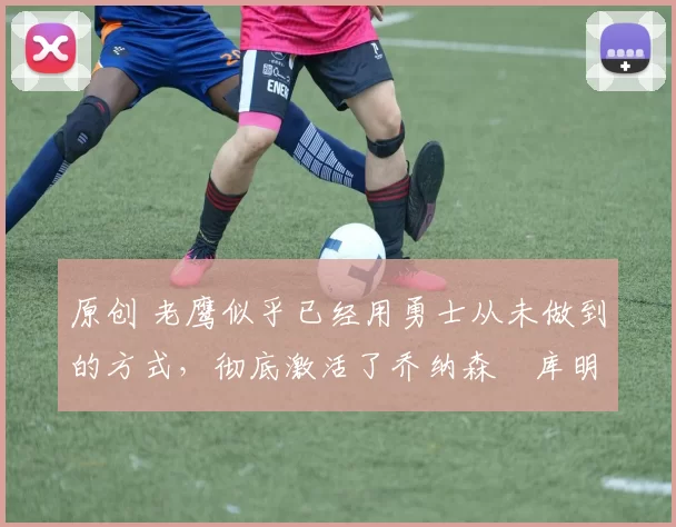 原创 老鹰似乎已经用勇士从未做到的方式，彻底激活了乔纳森・库明加