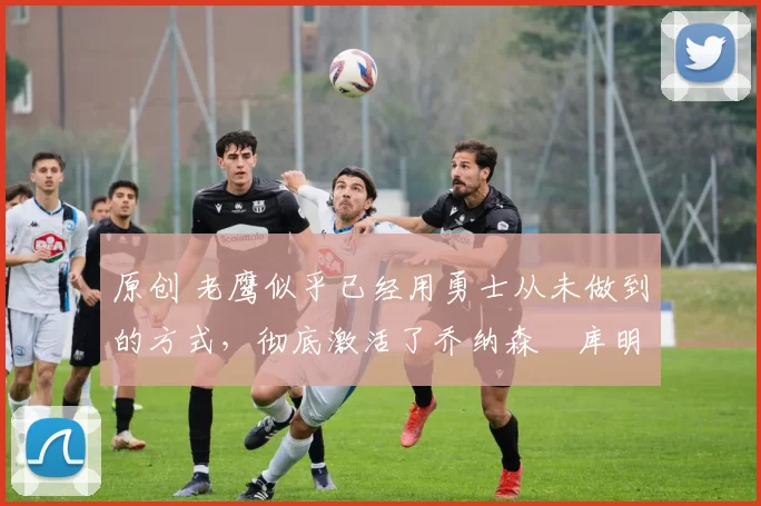 原创 老鹰似乎已经用勇士从未做到的方式,彻底激活了乔纳森・库明加