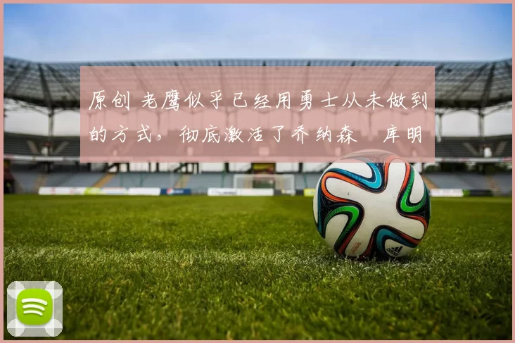 原创 老鹰似乎已经用勇士从未做到的方式,彻底激活了乔纳森・库明加