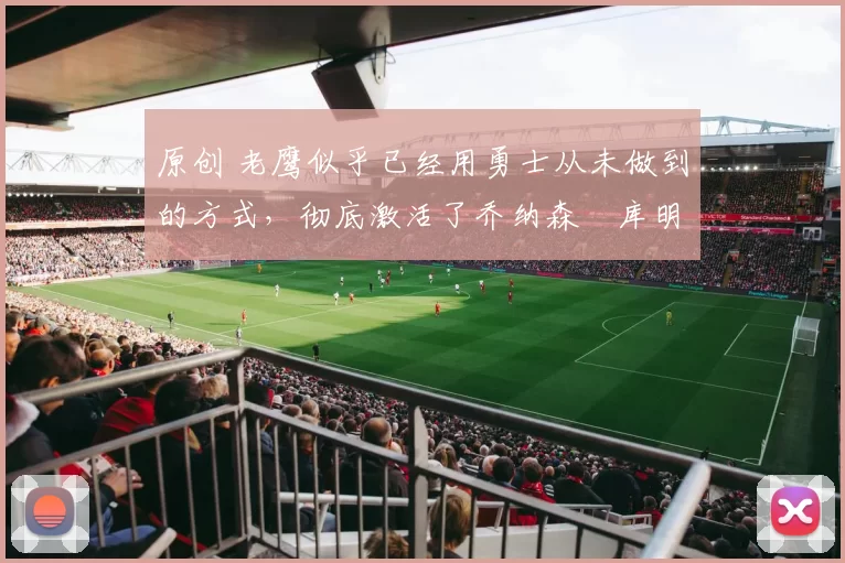 原创 老鹰似乎已经用勇士从未做到的方式,彻底激活了乔纳森・库明加