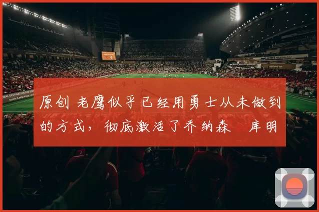 原创 老鹰似乎已经用勇士从未做到的方式,彻底激活了乔纳森・库明加