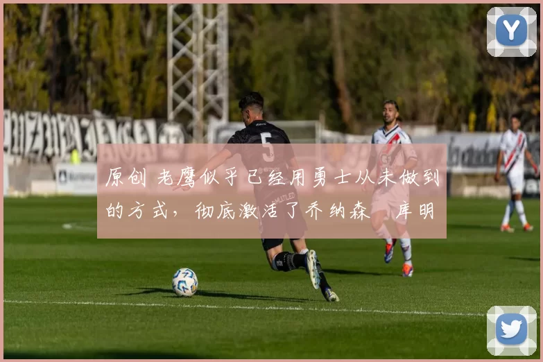 原创 老鹰似乎已经用勇士从未做到的方式,彻底激活了乔纳森・库明加