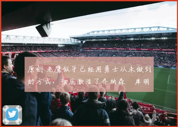 原创 老鹰似乎已经用勇士从未做到的方式,彻底激活了乔纳森・库明加