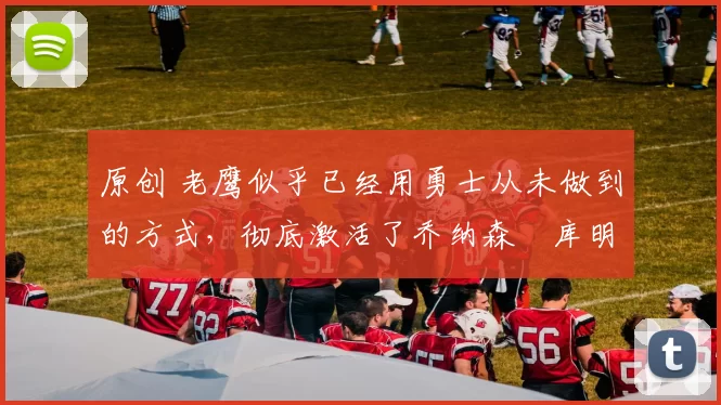 原创 老鹰似乎已经用勇士从未做到的方式，彻底激活了乔纳森・库明加