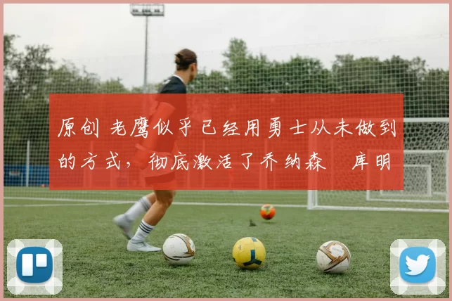 原创 老鹰似乎已经用勇士从未做到的方式,彻底激活了乔纳森・库明加